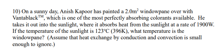 10) On a sunny day, Anish Kapoor has painted a 2.0m? windowpane over with
Vantablack™M, which is one of the most perfectly absorbing colorants available. He
takes it out into the sunlight, where it absorbs heat from the sunlight at a rate of 1900W.
If the temperature of the sunlight is 123°C (396K), what temperature is the
windowpane? (Assume that heat exchange by conduction and convection is small
enough to ignore.)
