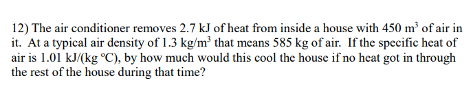 12) The air conditioner removes 2.7 kJ of heat from inside a house with 450 m³ of air in
it. At a typical air density of 1.3 kg/m² that means 585 kg of air. If the specific heat of
air is 1.01 kJ/(kg °C), by how much would this cool the house if no heat got in through
the rest of the house during that time?
