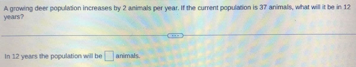 A growing deer population increases by 2 animals per year. If the current population is 37 animals, what will it be in 12
years?
In 12 years the population will be
animals.
20