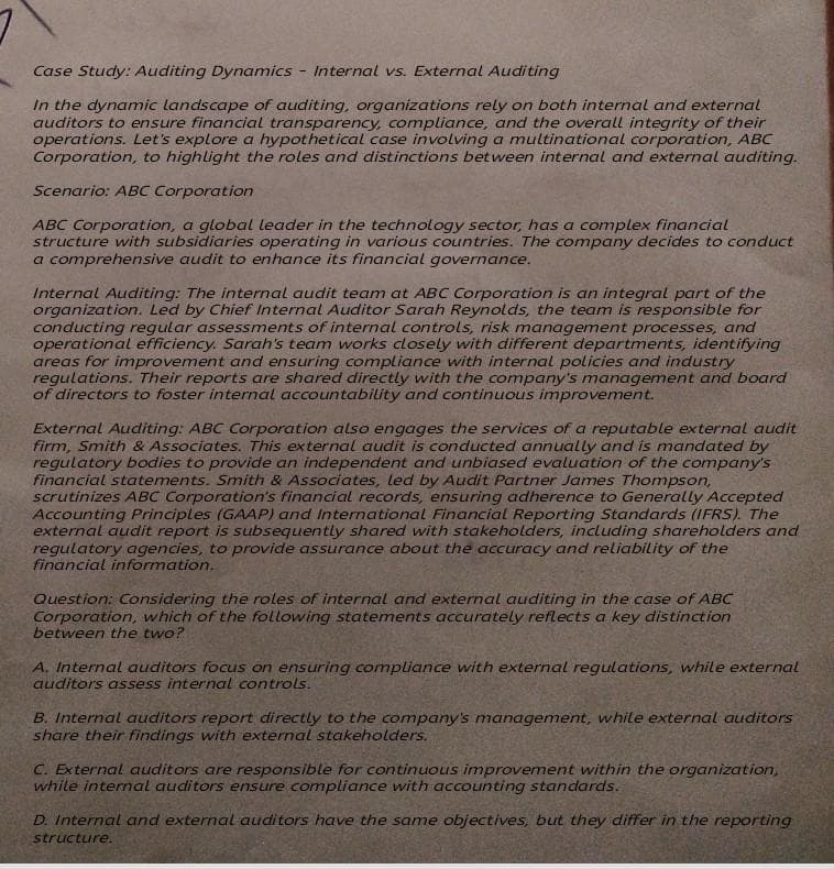 Case Study: Auditing Dynamics - Internal vs. External Auditing
In the dynamic landscape of auditing, organizations rely on both internal and external
auditors to ensure financial transparency, compliance, and the overall integrity of their
operations. Let's explore a hypothetical case involving a multinational corporation, ABC
Corporation, to highlight the roles and distinctions between internal and external auditing.
Scenario: ABC Corporation
ABC Corporation, a global leader in the technology sector, has a complex financial
structure with subsidiaries operating in various countries. The company decides to conduct
a comprehensive audit to enhance its financial governance.
Internal Auditing: The internal audit team at ABC Corporation is an integral part of the
organization. Led by Chief Internal Auditor Sarah Reynolds, the team is responsible for
conducting regular assessments of internal controls, risk management processes, and
operational efficiency. Sarah's team works closely with different departments, identifying
areas for improvement and ensuring compliance with internal policies and industry
regulations. Their reports are shared directly with the company's management and board
of directors to foster internal accountability and continuous improvement.
External Auditing: ABC Corporation also engages the services of a reputable external audit
firm, Smith & Associates. This external audit is conducted annually and is mandated by
regulatory bodies to provide an independent and unbiased evaluation of the company's
financial statements. Smith & Associates, led by Audit Partner James Thompson,
scrutinizes ABC Corporation's financial records, ensuring adherence to Generally Accepted
Accounting Principles (GAAP) and International Financial Reporting Standards (IFRS). The
external audit report is subsequently shared with stakeholders, including shareholders and
regulatory agencies, to provide assurance about the accuracy and reliability of the
financial information.
Question: Considering the roles of internal and external auditing in the case of ABC
Corporation, which of the following statements accurately reflects a key distinction
between the two?
A. Internal auditors focus on ensuring compliance with external regulations, while external
auditors assess internal controls.
B. Internal auditors report directly to the company's management, while external auditors
share their findings with external stakeholders.
C. External auditors are responsible for continuous improvement within the organization,
while internal auditors ensure compliance with accounting standards.
D. Internal and external auditors have the same objectives, but they differ in the reporting
structure.