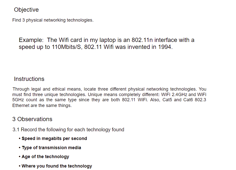 Objective
Find 3 physical networking technologies.
Example: The Wifi card in my laptop is an 802.11n interface with a
speed up to 110Mbits/S, 802.11 Wifi was invented in 1994.
Instructions
Through legal and ethical means, locate three different physical networking technologies. You
must find three unique technologies. Unique means completely different: WIFI 2.4GHZ and WiIFİ
5GHZ count as the same type since they are both 802.11 WIFI. Also, Cat5 and Cat6 802.3
Ethernet are the same things.
3 Observations
3.1 Record the following for each technology found
• Speed in megabits per second
• Type of transmission media
• Age of the technology
• Where you found the technology
