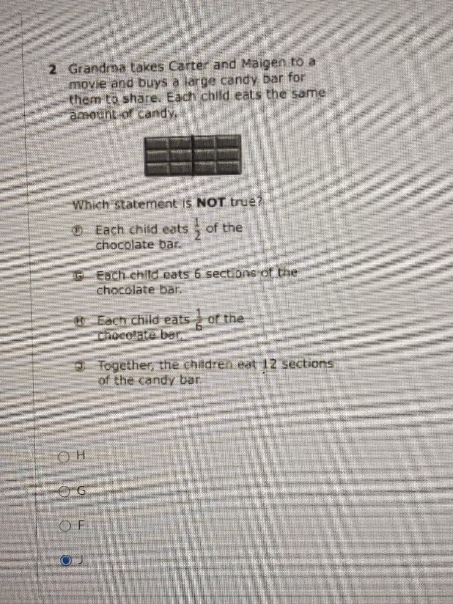 2 Grandma takes Carter and Maigen to a
movie and buys a large candy bar for
them to share. Each child eats the same
amount of candy,
Which statement is NOT true?
0 Each child eats of the
chocolate bar.
G Each child eats 6 sections of the
chocolate bar.
0 Each child eats
chocolate bar,
of the
Together, the children eat 12 sections
of the candy bar.
O F
