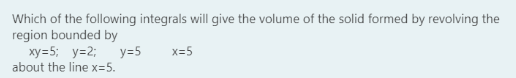 Which of the following integrals will give the volume of the solid formed by revolving the
region bounded by
xy=5; y=2;
about the line x=5.
y=5
x=5
