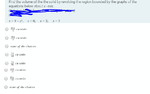 Firnd Lhe volurme of lhe lhe sulid by revulving lhe regiun bunded Ly lhe graphs of the
equations below about x -axis.
у - 9 - х*, у- 0, х-2;B х- 3
Cu uits
46
Cu units
nome of the choires
cu units
5 cu unirs
Cu units
85T
Cu units
nane of the choices
