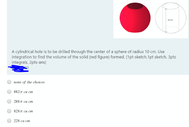 12 cm
A cylindrical hole is to be drilled through the center of a sphere of radius 10 cm. Use
integration to find the volume of the solid (red figure) formed. (1pt-sketch,1pt sketch, 3pts
integrals, 2pts-ans)
none of the choices
882л си ст
288л си ст
828л си ст
228 си ст
