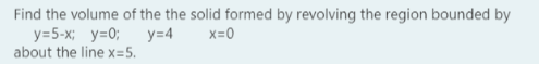 Find the volume of the the solid formed by revolving the region bounded by
y=5-x; y=0;
about the line x=5.
y=4
X=0

