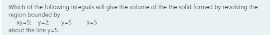 Which of the following integrals will give the volume of the the solid formed by revolving the
region bounded by
ху-5; у-2;
about the line y=5.
y=5
x=5
