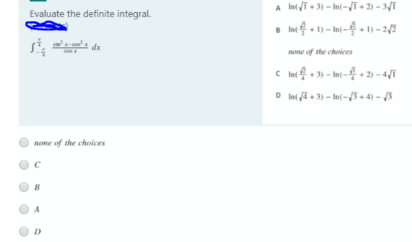 A In(ī + 3) – In(-Vī + 2) – 3/T
Evaluate the definite integral.
8 In + 1) – In(- + 1) – 2,/2
sin x-con.
cos X
dx
none of the choices
c In용+3)-In(-용 + 2) -4/T
D In( ā + 3) – In(-/3 + 4) – /3
none of the choices
C
В
A
