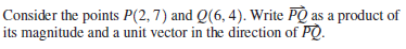 Consider the points P(2,7) and Q(6, 4). Write PQ as a product of
its magnitude and a unit vector in the direction of PQ.
