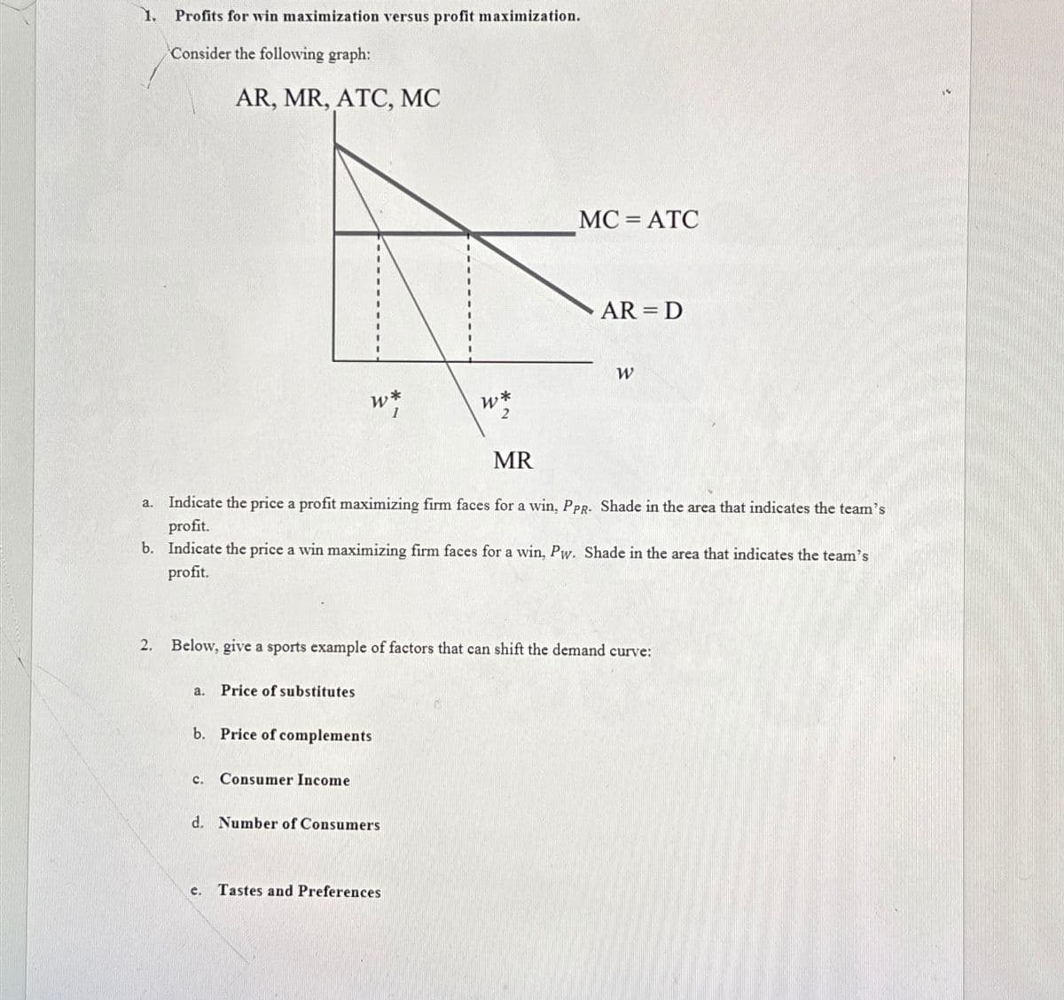 1. Profits for win maximization versus profit maximization.
Consider the following graph:
AR, MR, ATC, MC
w*
1
a. Price of substitutes
b. Price of complements
C. Consumer Income
W*
2
a. Indicate the price a profit maximizing firm faces for a win, PPR- Shade in the area that indicates the team's
profit.
b. Indicate the price a win maximizing firm faces for a win, Pr Shade in the area that indicates the team's
profit.
d. Number of Consumers
MR
2. Below, give a sports example of factors that can shift the demand curve:
e. Tastes and Preferences
MC = ATC
AR = D
W