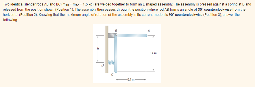 Two identical slender rods AB and BC (MAB = mBC = 1.5 kg) are welded together to form an L shaped assembly. The assembly is pressed against a spring at D and
released from the position shown (Position 1). The assembly then passes through the position where rod AB forms an angle of 30° counterclockwise from the
horizontal (Position 2). Knowing that the maximum angle of rotation of the assembly in its current motion is 90° counterclockwise (Position 3), answer the
following.
0.4 m
D
13
-0.4 m-