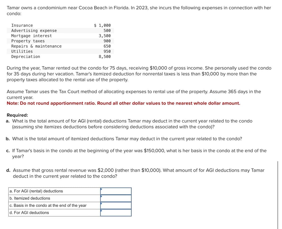 Tamar owns a condominium near Cocoa Beach in Florida. In 2023, she incurs the following expenses in connection with her
condo:
Insurance
Advertising expense
$ 1,000
500
Mortgage interest
Property taxes
Repairs & maintenance
Utilities
Depreciation
3,500
900
650
950
8,500
During the year, Tamar rented out the condo for 75 days, receiving $10,000 of gross income. She personally used the condo
for 35 days during her vacation. Tamar's itemized deduction for nonrental taxes is less than $10,000 by more than the
property taxes allocated to the rental use of the property.
Assume Tamar uses the Tax Court method of allocating expenses to rental use of the property. Assume 365 days in the
current year.
Note: Do not round apportionment ratio. Round all other dollar values to the nearest whole dollar amount.
Required:
a. What is the total amount of for AGI (rental) deductions Tamar may deduct in the current year related to the condo
(assuming she itemizes deductions before considering deductions associated with the condo)?
b. What is the total amount of itemized deductions Tamar may deduct in the current year related to the condo?
c. If Tamar's basis in the condo at the beginning of the year was $150,000, what is her basis in the condo at the end of the
year?
d. Assume that gross rental revenue was $2,000 (rather than $10,000). What amount of for AGI deductions may Tamar
deduct in the current year related to the condo?
a. For AGI (rental) deductions
b. Itemized deductions
c. Basis in the condo at the end of the year
d. For AGI deductions