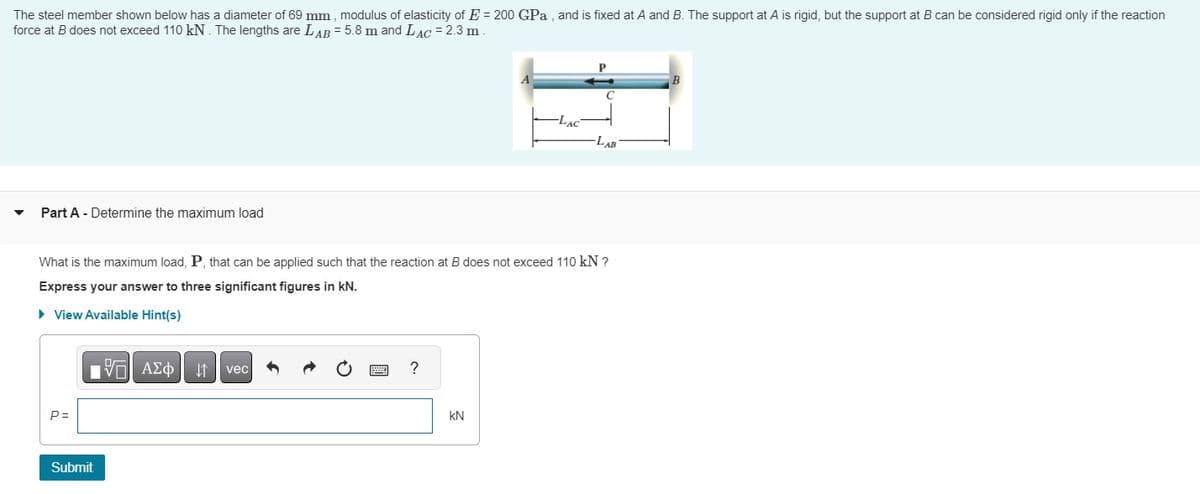 The steel member shown below has a diameter of 69 mm, modulus of elasticity of E = 200 GPa, and is fixed at A and B. The support at A is rigid, but the support at B can be considered rigid only if the reaction
force at B does not exceed 110 kN. The lengths are LAB = 5.8 m and LAC = 2.3 m
Part A - Determine the maximum load
B
C
-LAC
LAB
What is the maximum load, P, that can be applied such that the reaction at B does not exceed 110 kN ?
Express your answer to three significant figures in kN.
▸ View Available Hint(s)
P=
Submit
ΜΕ ΑΣΦ Η vec
?
KN