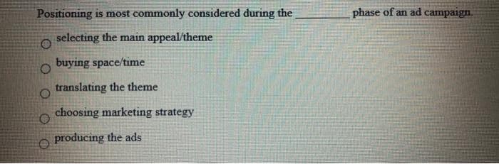 Positioning is most commonly considered during the
phase of an ad campaign.
selecting the main appeal/theme
buying space/time
translating the theme
choosing marketing strategy
producing the ads
