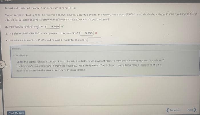 Earned and Unearned Income, Transfers from Others (LO. 3)
Elwood is retired. During 2020, he receives $11,000 in Social Security benefits. In addition, he receives $5,800 in cash dividends on stocks that he owns and $8,000 in
interest on tax-exempt bonds. Assuming that Elwood is single, what is his gross income if
a. He recelves no other ingome?S
5,800
b. He also recelves $10,900 in unemployment compensation?S
5,450 X
c. He selis some land for $79,600 and he paid $44,300 for the land? s
Fendacx
Check yWun
Under the capital recovery concept, It could be said that half of each payment received from Social Security represents a return of
the taxpayer's investment and is therefore excluded, much like annuities. But for lower-income taxpayers, a lesser of formula is
applied to determine the amount to Include in gross income.
(Previous
Next
Check My Work
