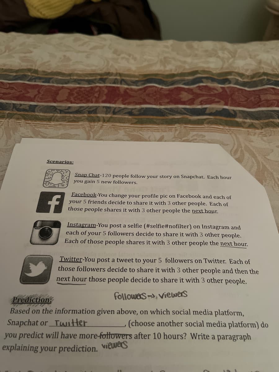 Scenarios:
f
Snap Chat-120 people follow your story on Snapchat. Each hour
you gain 5 new followers.
Facebook-You change your profile pic on Facebook and each of
your 5 friends decide to share it with 3 other people. Each of
those people shares it with 3 other people the next hour.
Instagram-You post a selfie (#selfie#nofilter) on Instagram and
each of your 5 followers decide to share it with 3 other people.
Each of those people shares it with 3 other people the next hour.
Twitter-You post a tweet to your 5 followers on Twitter. Each of
those followers decide to share it with 3 other people and then the
next hour those people decide to share it with 3 other people.
followers-viewers
Prediction:
Based on the information given above, on which social media platform,
Snapchat or Twitter
, (choose another social media platform) do
you predict will have more-followers after 10 hours? Write a paragraph
explaining your prediction.
viewers