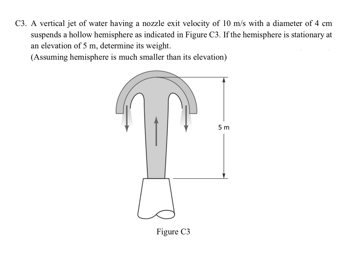 C3. A vertical jet of water having a nozzle exit velocity of 10 m/s with a diameter of 4 cm
suspends a hollow hemisphere as indicated in Figure C3. If the hemisphere is stationary at
an elevation of 5 m, determine its weight.
(Assuming hemisphere is much smaller than its elevation)
5 m
Figure C3
