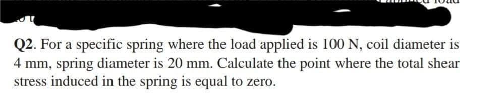 Q2. For a specific spring where the load applied is 100 N, coil diameter is
4 mm, spring diameter is 20 mm. Calculate the point where the total shear
stress induced in the spring is equal to zero.
