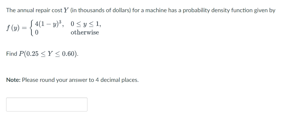 The annual repair cost Y (in thousands of dollars) for a machine has a probability density function given by
Į 4(1 – y)³, 0< y < 1,
f (y) = 10
otherwise
Find P(0.25 <Y < 0.60).
Note: Please round your answer to 4 decimal places.
