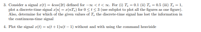 3. Consider a signal r(t) = 4cos(2t) defined for -o <t< o. For (i) T, = 0.1 (ii) T, = 0.5 (iii) T, = 1,
plot a discrete-time signal r[n] = r(nT,) for 0 <t <3 (use subplot to plot all the figures as one figure).
Also, determine for which of the given values of T, the discrete-time signal has lost the information in
the continuous-time signal
4. Plot the signal r(t) = u(t + 1)u(t – 1) without and with using the command heaviside
%3D
