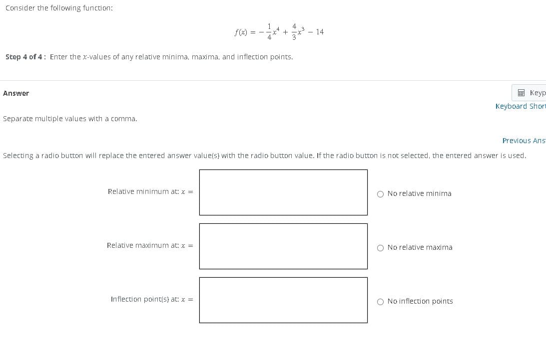 Consider the following function:
Step 4 of 4: Enter the x-values of any relative minima, maxima, and inflection points.
Answer
Separate multiple values with a comma.
Relative minimum at: x =
f(x) = − 1x² + 4x³² - 14
Previous Ans
Selecting a radio button will replace the entered answer value(s) with the radio button value. If the radio button is not selected, the entered answer is used.
Relative maximum at: x =
Inflection point(s) at: x =
O No relative minima
O No relative maxima
Keyp
Keyboard Short
O No inflection points