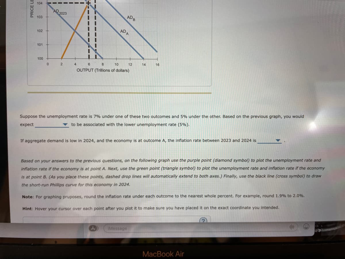 PRICE LE
104
103
102
101
100
0
AD
2023
2
II
ADB
ADA
4 6 8
10
OUTPUT (Trillions of dollars)
A
12
14
Suppose the unemployment rate is 7% under one of these two outcomes and 5% under the other. Based on the previous graph, you would
expect
to be associated with the lower unemployment rate (5%).
iMessage
16
If aggregate demand is low in 2024, and the economy is at outcome A, the inflation rate between 2023 and 2024 is
Based on your answers to the previous questions, on the following graph use the purple point (diamond symbol) to plot the unemployment rate and
inflation rate if the economy is at point A. Next, use the green point (triangle symbol) to plot the unemployment rate and inflation rate if the economy
is at point B. (As you place these points, dashed drop lines will automatically extend to both axes.) Finally, use the black line (cross symbol) to draw
the short-run Phillips curve for this economy in 2024.
Note: For graphing pruposes, round the inflation rate under each outcome to the nearest whole percent. For example, round 1.9% to 2.0%.
Hint: Hover your cursor over each point after you plot it to make sure you have placed it on the exact coordinate you intended.
MacBook Air