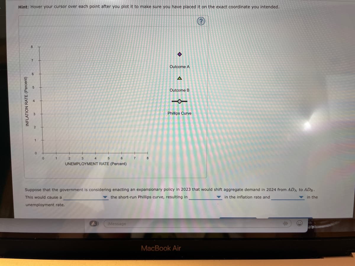 Hint: Hover your cursor over each point after you plot it to make sure you have placed it on the exact coordinate you intended.
INFLATION RATE (Percent)
8
7
6
0
0
1
2
3
5
6
UNEMPLOYMENT RATE (Percent)
4
♦
iMessage
Outcome A
A
Outcome B
Phillips Curve
Suppose that the government is considering enacting an expansionary policy in 2023 that would shift aggregate demand in 2024 from ADA to ADB.
the short-run Phillips curve, resulting in
in the inflation rate and
in the
This would cause a
unemployment rate.
?
MacBook Air