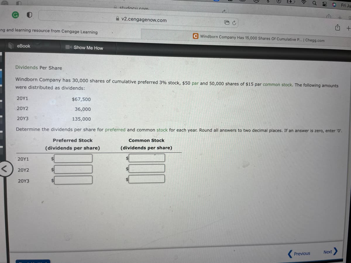 Q 80
ch
v2.cengagenow.com
C
ng and learning resource from Cengage Learning
C Windborn Company Has 15,000 Shares Of Cumulative P... | Chegg.com
eBook
Show Me How
Dividends Per Share
Windborn Company has 30,000 shares of cumulative preferred 3% stock, $50 par and 50,000 shares of $15 par common stock. The following amounts
were distributed as dividends:
20Y1
$67,500
20Y2
36,000
20Y3
135,000
Determine the dividends per share for preferred and common stock for each year. Round all answers to two decimal places. If an answer is zero, enter '0'.
Preferred Stock
Common Stock
(dividends per share)
(dividends per share)
20Y1
20Y2
20Y3
Next
Previous
<
A studocu.com
Fri Ju
+
+