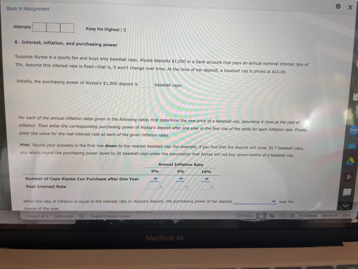 Back to Assignment
Attempts
Keep the Highest/3
8. Interest, inflation, and purchasing power
Suppose Alyssa is a sports fan and buys only baseball caps. Alyssa deposits $1,000 in a bank account that pays an annual nominal interest rate of
5%. Assume this interest rate is fixed-that is, it won't change over time. At the time of her deposit, a baseball cap is priced at $10.00.
Initially, the purchasing power of Alyssa's $1,000 deposit is
baseball caps.
For each of the annual inflation rates given in the following table, first determine the new price of a baseball cap, assuming it rises at the rate of
inflation. Then enter the corresponding purchasing power of Alyssa's deposit after one year in the first row of the table for each inflation rate. Finally,
enter the value for the real interest rate at each of the given inflation rates.
Hint: Round your answers in the first row down to the nearest baseball cap. For example, if you find that the deposit will cover 20.7 baseball caps,
you would round the purchasing power down to 20 baseball caps under the assumption that Alyssa will not buy seven-tenths of a baseball cap.
Number of Caps Alyssa Can Purchase after One Year
Real Interest Rate
0%
Annual Inflation Rate
5%
%
%
10%
MacBook Air
%
When the rate of inflation is equal to the interest rate on Alyssa's deposit, the purchasing power of her deposit
course of the year.
Page 1 of 3
248 words X English (United States)
Focus
over the
T
125%