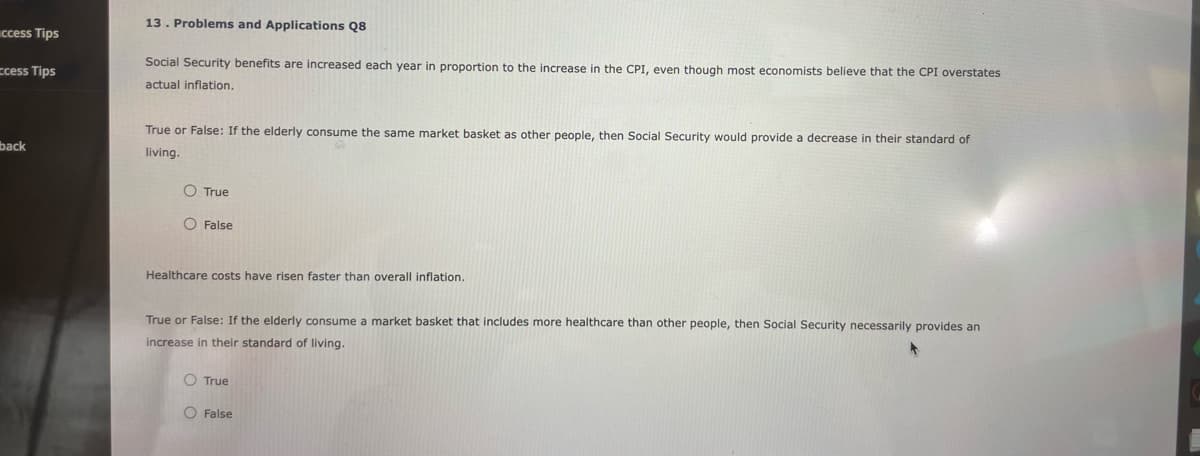 access Tips
ccess Tips
back
13. Problems and Applications Q8
Social Security benefits are increased each year in proportion to the increase in the CPI, even though most economists believe that the CPI overstates
actual inflation.
True or False: If the elderly consume the same market basket as other people, then Social Security would provide a decrease in their standard of
living.
O True
O False
Healthcare costs have risen faster than overall inflation.
True or False: If the elderly consume a market basket that includes more healthcare than other people, then Social Security necessarily provides an
increase in their standard of living.
O True
O False