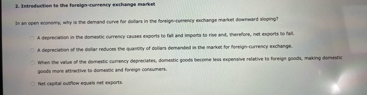 2. Introduction to the foreign-currency exchange market
In an open economy, why is the demand curve for dollars in the foreign-currency exchange market downward sloping?
O A depreciation in the domestic currency causes exports to fall and imports to rise and, therefore, net exports to fall.
O A depreciation of the dollar reduces the quantity of dollars demanded in the market for foreign-currency exchange.
O When the value of the domestic currency depreciates, domestic goods become less expensive relative to foreign goods, making domestic
goods more attractive to domestic and foreign consumers.
O Net capital outflow equals net exports.