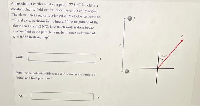 A particle that carries a net charge of -77.8 µC is held in a
constant electric field that is uniform over the entire region.
The electric field vector is oriented 40.2 clockwise from the
vertical axis, as shown in the figure. If the magnitude of the
electric field is 7.82 N/C, how much work is done by the
electric field as the particle is made to move a distance of
d = 0.356 m straight up?
work:
What is the potential difference AV between the particle's
initial and final positions?
AV =
40.2