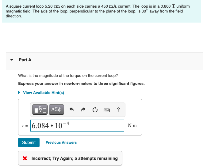 A square current loop 5.20 cm on each side carries a 450 mA current. The loop is in a 0.800 T uniform
magnetic field. The axis of the loop, perpendicular to the plane of the loop, is 30° away from the field
direction.
Part A
What is the magnitude of the torque on the current loop?
Express your answer in newton-meters to three significant figures.
► View Available Hint(s)
ΠΙ ΑΣΦ
T= 6.084 10
●
Submit Previous Answers
wwwww
?
X Incorrect; Try Again; 5 attempts remaining
N m