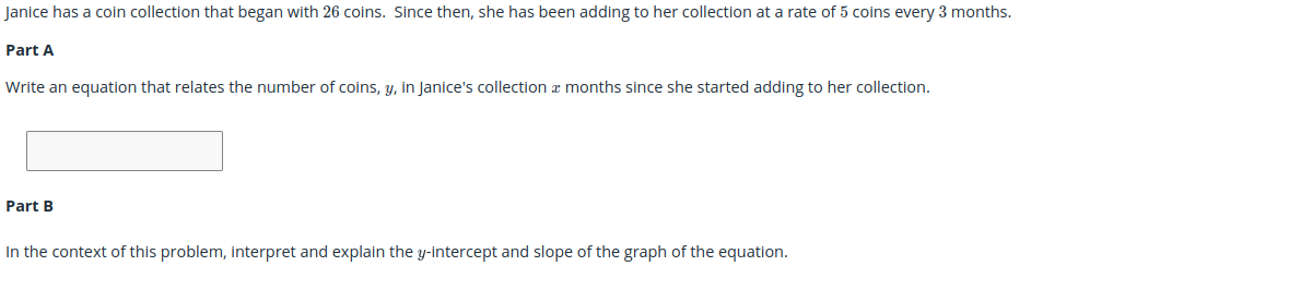 Janice has a coin collection that began with 26 coins. Since then, she has been adding to her collection at a rate of 5 coins every 3 months.
Part A
Write an equation that relates the number of coins, y, in Janice's collection a months since she started adding to her collection.
Part B
In the context of this problem, interpret and explain the y-intercept and slope of the graph of the equation.
