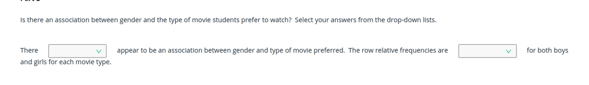 Is there an association between gender and the type of movie students prefer to watch? Select your answers from the drop-down lists.
There
appear to be an association between gender and type of movie preferred. The row relative frequencies are
for both boys
and girls for each movie type.
