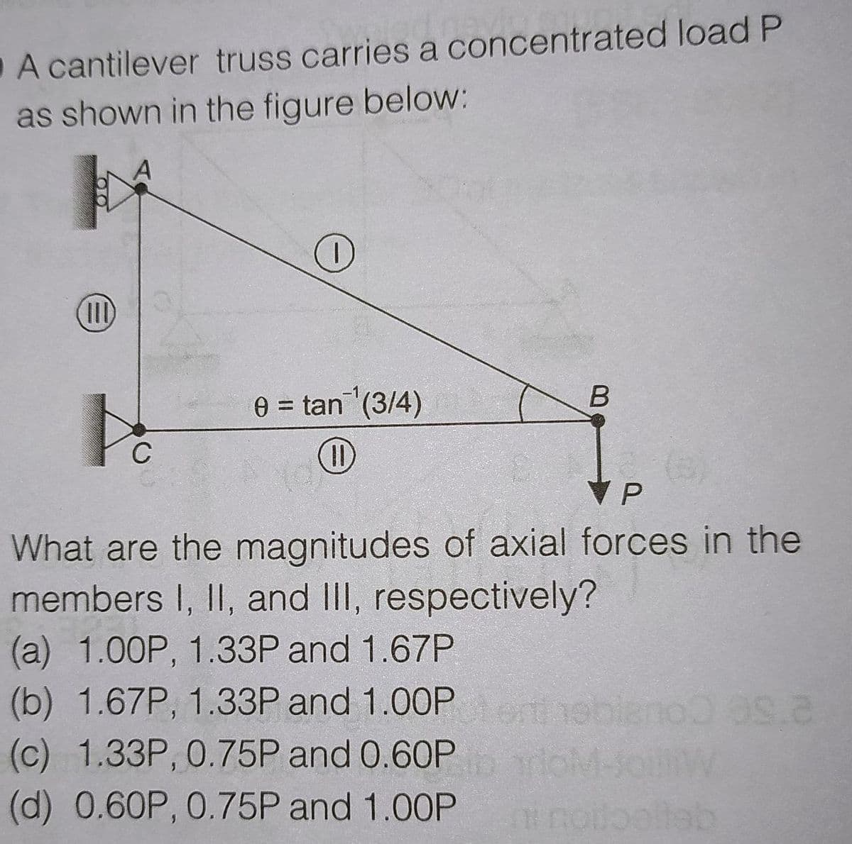 A cantilever truss carries a concentrated load P
as shown in the figure below:
(II)
0 = tan (3/4)
%3D
C
What are the magnitudes of axial forces in the
members I, II, and III, respectively?
(a) 1.00P, 1.33P and 1.67P
(b) 1.67P, 1.33P and 1.00P et
ebiano as.a
(c) 1.33P, 0.75P and 0.60P
(d) 0.60P, 0.75P and 1.00P
oltbollab
