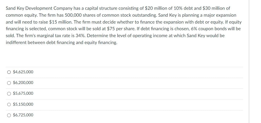 Sand Key Development Company has a capital structure consisting of $20 million of 10% debt and $30 million of
common equity. The firm has 500,000 shares of common stock outstanding. Sand Key is planning a major expansion
and will need to raise $15 million. The firm must decide whether to finance the expansion with debt or equity. If equity
financing is selected, common stock will be sold at $75 per share. If debt financing is chosen, 6% coupon bonds will be
sold. The firm's marginal tax rate is 34%. Determine the level of operating income at which Sand Key would be
indifferent between debt financing and equity financing.
O $4,625,000
O $6,200,000
O $5,675,000
O $5,150,000
$6,725,000