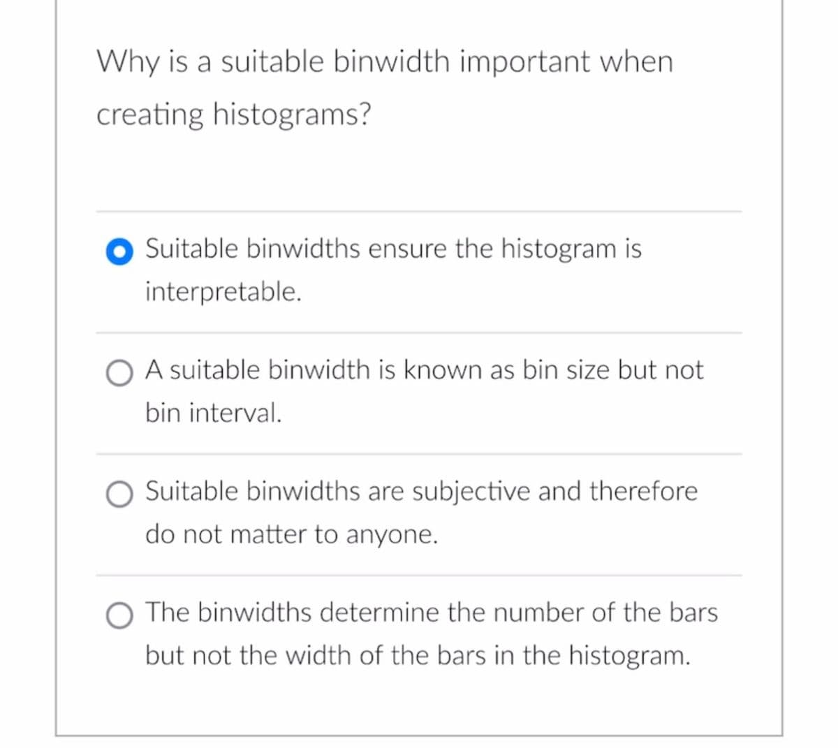 Why is a suitable binwidth important when
creating histograms?
Suitable binwidths ensure the histogram is
interpretable.
O A suitable binwidth is known as bin size but not
bin interval.
Suitable binwidths are subjective and therefore
do not matter to anyone.
O The binwidths determine the number of the bars
but not the width of the bars in the histogram.