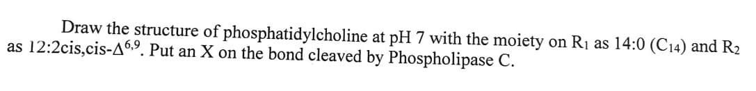 Draw the structure of phosphatidylcholine at pH 7 with the moiety on R₁ as 14:0 (C14) and R₂
as 12:2cis,cis-A6,9. Put an X on the bond cleaved by Phospholipase C.