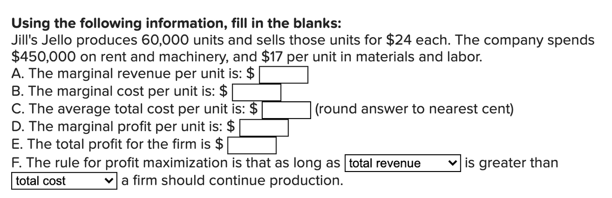 Using the following information, fill in the blanks:
Jill's Jello produces 60,000 units and sells those units for $24 each. The company spends
$450,000 on rent and machinery, and $17 per unit in materials and labor.
A. The marginal revenue per unit is: $
B. The marginal cost per unit is: $
C. The average total cost per unit is: $
D. The marginal profit per unit is: $
E. The total profit for the firm is $
F. The rule for profit maximization is that as long as total revenue
(round answer to nearest cent)
is greater than
total cost
va firm should continue production.
