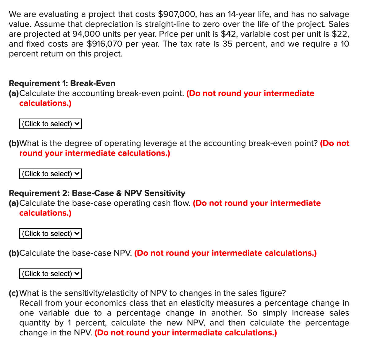 We are evaluating a project that costs $907,000, has an 14-year life, and has no salvage
value. Assume that depreciation is straight-line to zero over the life of the project. Sales
are projected at 94,000 units per year. Price per unit is $42, variable cost per unit is $22,
and fixed costs are $916,070 per year. The tax rate is 35 percent, and we require a 10
percent return on this project.
Requirement 1: Break-Even
(a)Calculate the accounting break-even point. (Do not round your intermediate
calculations.)
(Click to select) ♥
(b)What is the degree of operating leverage at the accounting break-even point? (Do not
round your intermediate calculations.)
(Click to select) ♥
Requirement 2: Base-Case & NPV Sensitivity
(a)Calculate the base-case operating cash flow. (Do not round your intermediate
calculations.)
(Click to select) ♥
(b)Calculate the base-case NPV. (Do not round your intermediate calculations.)
(Click to select) ♥
(c) What is the sensitivity/elasticity of NPV to changes in the sales figure?
Recall from your economics class that an elasticity measures a percentage change in
one variable due to a percentage change in another. So simply increase sales
quantity by 1 percent, calculate the new NPV, and then calculate the percentage
change in the NPV. (Do not round your intermediate calculations.)
