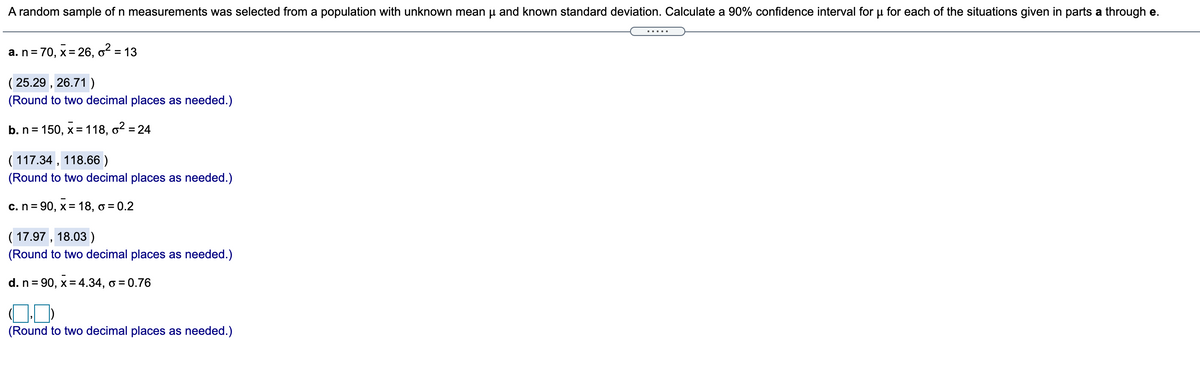 A random sample of n measurements was selected from a population with unknown mean u and known standard deviation. Calculate a 90% confidence interval for u for each of the situations given in parts a through e.
.....
a. n= 70, x= 26, o = 13
( 25.29 , 26.71 )
(Round to two decimal places as needed.)
b. n= 150, x = 118, o2 = 24
( 117.34 , 118.66 )
(Round to two decimal places as needed.)
c.n= 90, x= 18, o = 0.2
( 17.97 , 18.03 )
(Round to two decimal places as needed.)
d. n= 90, x= 4.34, o = 0.76
(Round to two decimal places as needed.)
