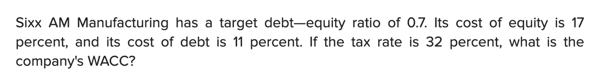 Sixx AM Manufacturing has a target debt-equity ratio of 0.7. Its cost of equity is 17
percent, and its cost of debt is 11 percent. If the tax rate is 32 percent, what is the
company's WACC?
