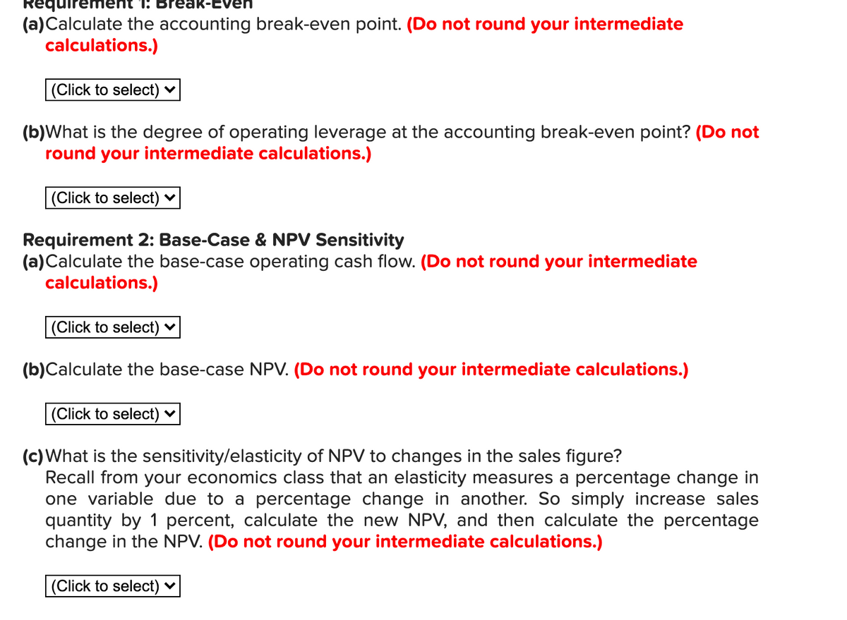 (a)Calculate the accounting break-even point. (Do not round your intermediate
calculations.)
|(Click to select) ♥
(b)What is the degree of operating leverage at the accounting break-even point? (Do not
round your intermediate calculations.)
|(Click to select) ♥
Requirement 2: Base-Case & NPV Sensitivity
(a)Calculate the base-case operating cash flow. (Do not round your intermediate
calculations.)
|(Click to select) ♥
(b)Calculate the base-case NPV. (Do not round your intermediate calculations.)
|(Click to select) ♥
(c) What is the sensitivity/elasticity of NPV to changes in the sales figure?
Recall from your economics class that an elasticity measures a percentage change in
one variable due to a percentage change in another. So simply increase sales
quantity by 1 percent, calculate the new NPV, and then calculate the percentage
change in the NPV. (Do not round your intermediate calculations.)
(Click to select) v
