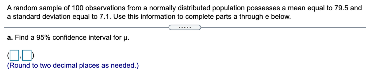 A random sample of 100 observations from a normally distributed population possesses a mean equal to 79.5 and a standard deviation equal to 7.1. Use this information to complete parts a through e below.

a. Find a 95% confidence interval for μ.

\[ ( \, \square, \, \square ) \]

(Round to two decimal places as needed.)