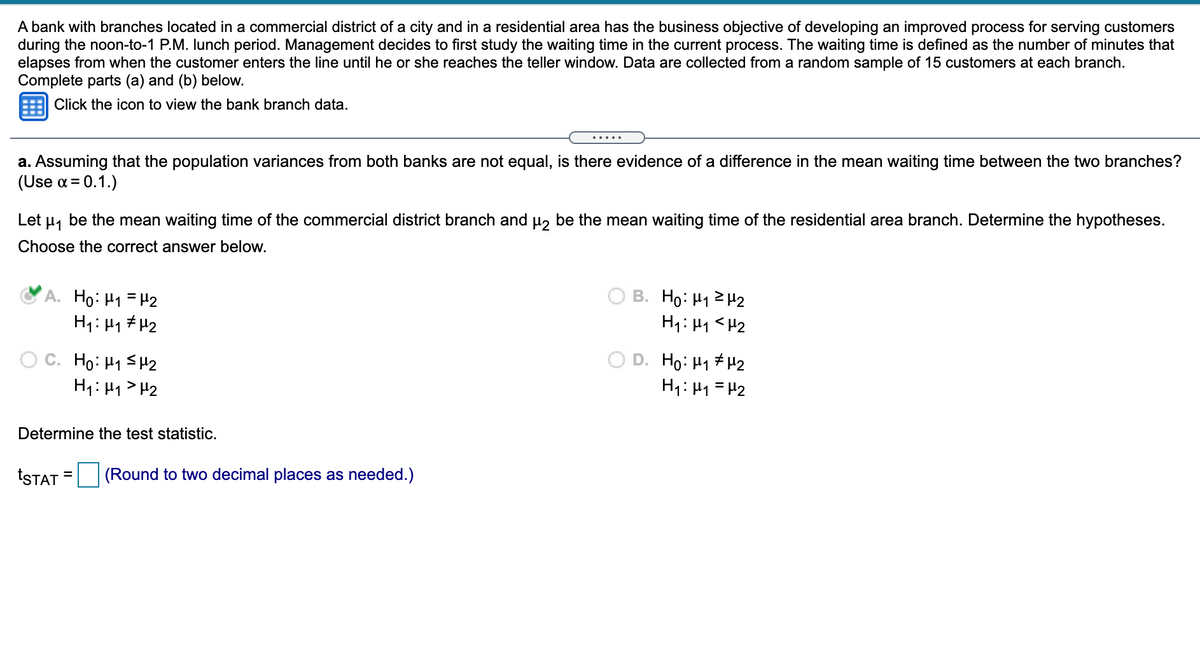 ### Bank Branch Waiting Time Analysis

**Scenario:**
A bank with branches located in a commercial district and a residential area aims to improve customer service during the noon-to-1 P.M. lunch period. The current study focuses on waiting times, defined as the number of minutes from when a customer enters the line until reaching the teller. Data are collected from a random sample of 15 customers at each branch.

**Objective:**
Determine if there's a significant difference in mean waiting times between the two branches with a significance level (\(\alpha\)) of 0.1.

**Hypothesis Testing:**

- Let \(\mu_1\) be the mean waiting time at the commercial district branch.
- Let \(\mu_2\) be the mean waiting time at the residential area branch.

**Hypotheses:**

A. \(H_0: \mu_1 = \mu_2\) (Null Hypothesis)
   \(H_1: \mu_1 \neq \mu_2\) (Alternative Hypothesis)

**Task:**
Determine the test statistic (\(t_{STAT}\)), rounded to two decimal places.

> **Note:** The correct answer is option A, as indicated by the selected green dot. No data or calculation is provided for the test statistic.