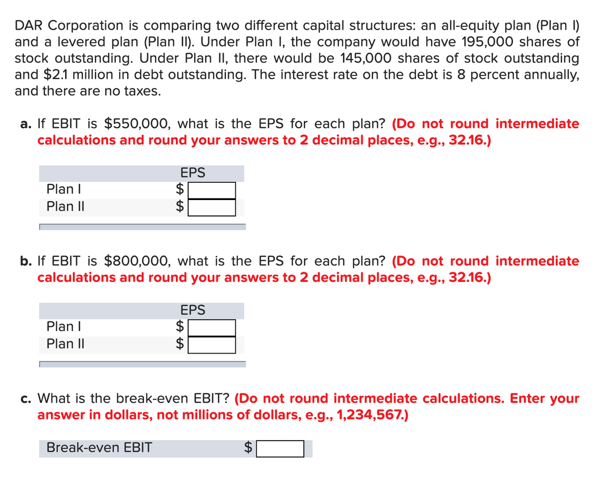 DAR Corporation is comparing two different capital structures: an all-equity plan (Plan I)
and a levered plan (Plan II). Under Plan I, the company would have 195,000 shares of
stock outstanding. Under Plan II, there would be 145,000 shares of stock outstanding
and $2.1 million in debt outstanding. The interest rate on the debt is 8 percent annually,
and there are no taxes.
a. If EBIT is $550,000, what is the EPS for each plan? (Do not round intermediate
calculations and round your answers to 2 decimal places, e.g., 32.16.)
EPS
$
$
Plan I
Plan II
b. If EBIT is $800,000, what is the EPS for each plan? (Do not round intermediate
calculations and round your answers to 2 decimal places, e.g., 32.16.)
EPS
$
$
Plan I
Plan II
c. What is the break-even EBIT? (Do not round intermediate calculations. Enter your
answer in dollars, not millions of dollars, e.g., 1,234,567.)
Break-even EBIT
