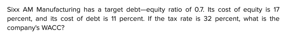 Sixx AM Manufacturing has a target debt-equity ratio of 0.7. Its cost of equity is 17
percent, and its cost of debt is 11 percent. If the tax rate is 32 percent, what is the
company's WACC?
