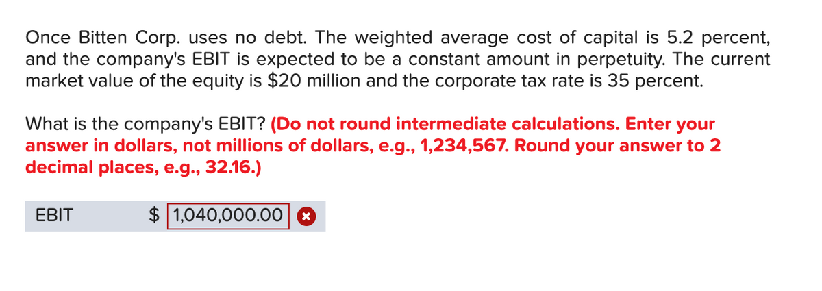 Once Bitten Corp. uses no debt. The weighted average cost of capital is 5.2 percent,
and the company's EBIT is expected to be a constant amount in perpetuity. The current
market value of the equity is $20 million and the corporate tax rate is 35 percent.
What is the company's EBIT? (Do not round intermediate calculations. Enter your
answer in dollars, not millions of dollars, e.g., 1,234,567. Round your answer to 2
decimal places, e.g., 32.16.)
EBIT
1,040,000.00
