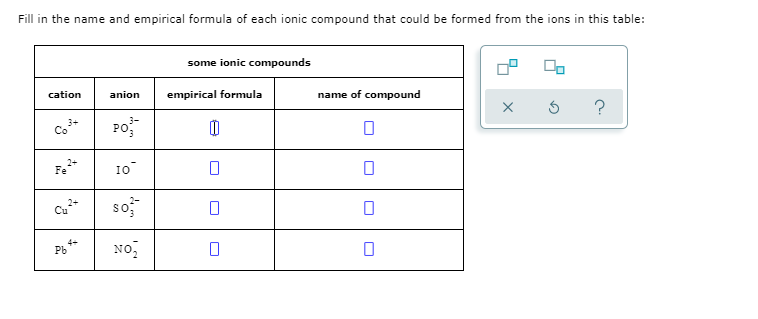 Fill in the name and empirical formula of each ionic compound that could be formed from the ions in this table:
some ionic compounds
cation
anion
empirical formula
name of compound
3+
Co"
Po
2+
Fe
1O
so
Cu
No,
Pb
